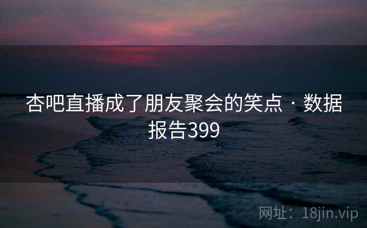 杏吧直播成了朋友聚会的笑点 · 数据报告399