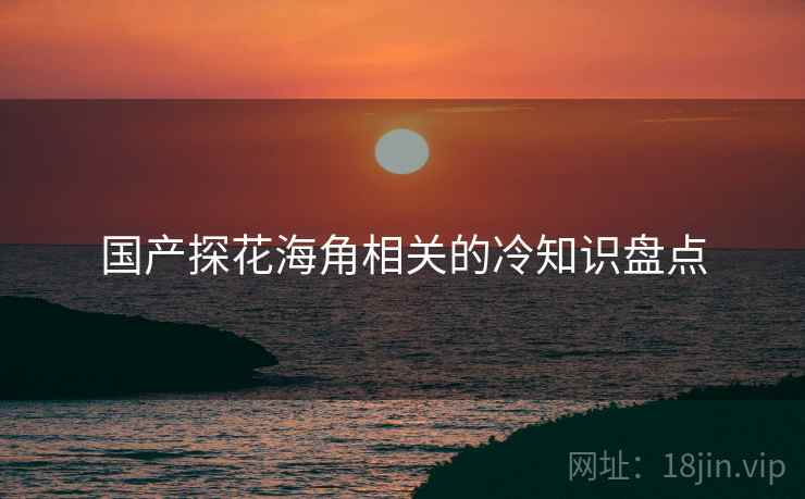 国产探花海角相关的冷知识盘点