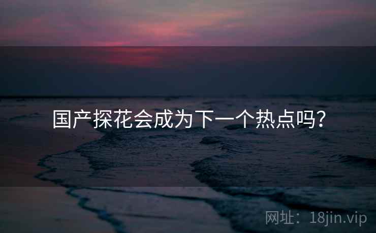 国产探花会成为下一个热点吗？